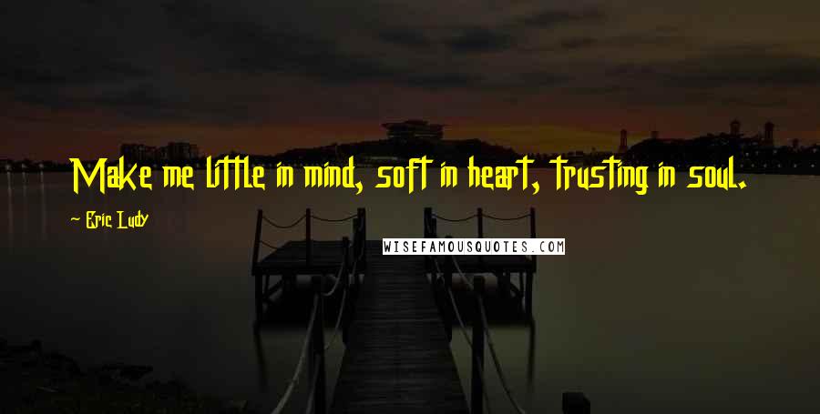 Eric Ludy Quotes: Make me little in mind, soft in heart, trusting in soul.