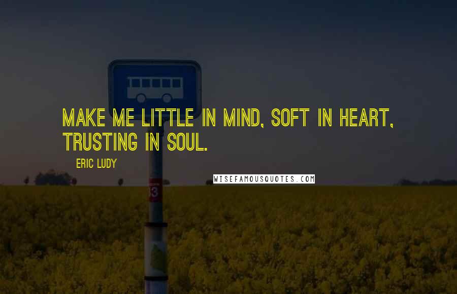 Eric Ludy Quotes: Make me little in mind, soft in heart, trusting in soul.