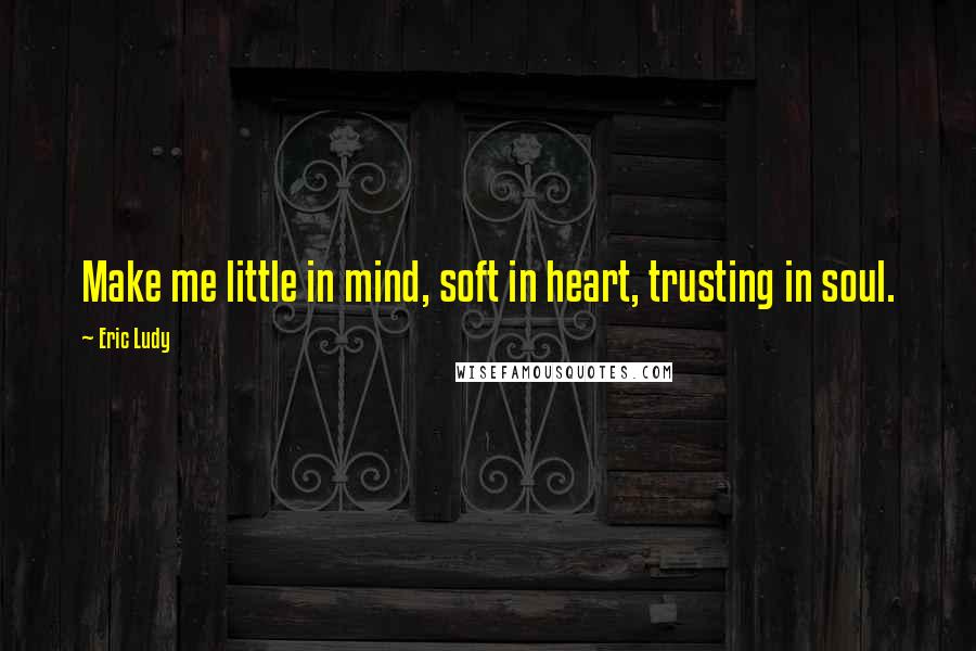 Eric Ludy Quotes: Make me little in mind, soft in heart, trusting in soul.