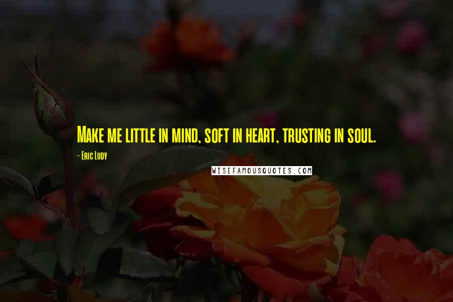 Eric Ludy Quotes: Make me little in mind, soft in heart, trusting in soul.