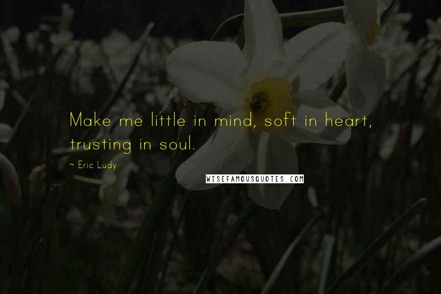 Eric Ludy Quotes: Make me little in mind, soft in heart, trusting in soul.