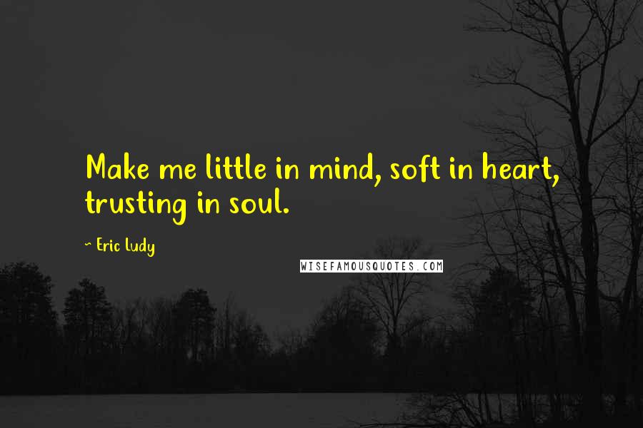 Eric Ludy Quotes: Make me little in mind, soft in heart, trusting in soul.