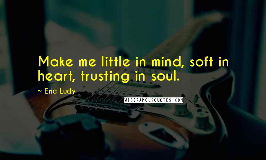 Eric Ludy Quotes: Make me little in mind, soft in heart, trusting in soul.