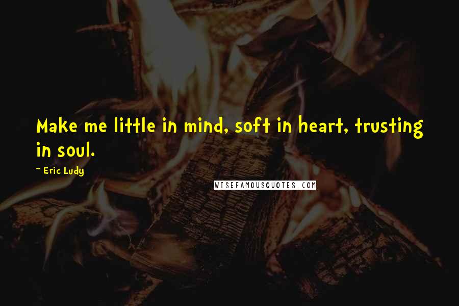 Eric Ludy Quotes: Make me little in mind, soft in heart, trusting in soul.