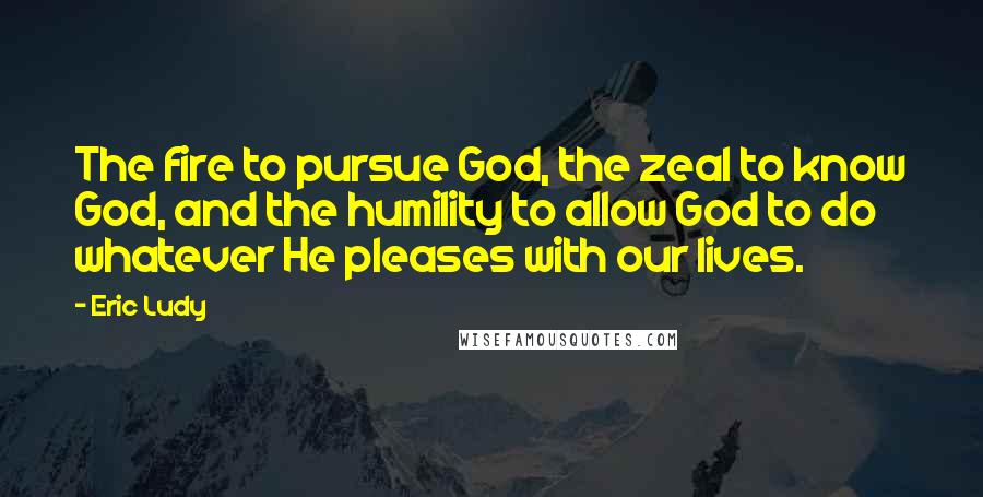 Eric Ludy Quotes: The fire to pursue God, the zeal to know God, and the humility to allow God to do whatever He pleases with our lives.