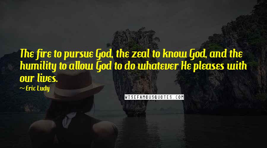 Eric Ludy Quotes: The fire to pursue God, the zeal to know God, and the humility to allow God to do whatever He pleases with our lives.