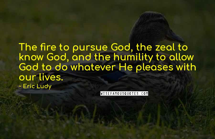 Eric Ludy Quotes: The fire to pursue God, the zeal to know God, and the humility to allow God to do whatever He pleases with our lives.