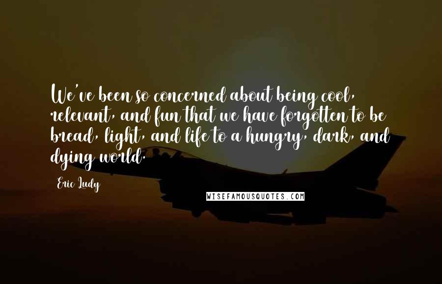 Eric Ludy Quotes: We've been so concerned about being cool, relevant, and fun that we have forgotten to be bread, light, and life to a hungry, dark, and dying world.