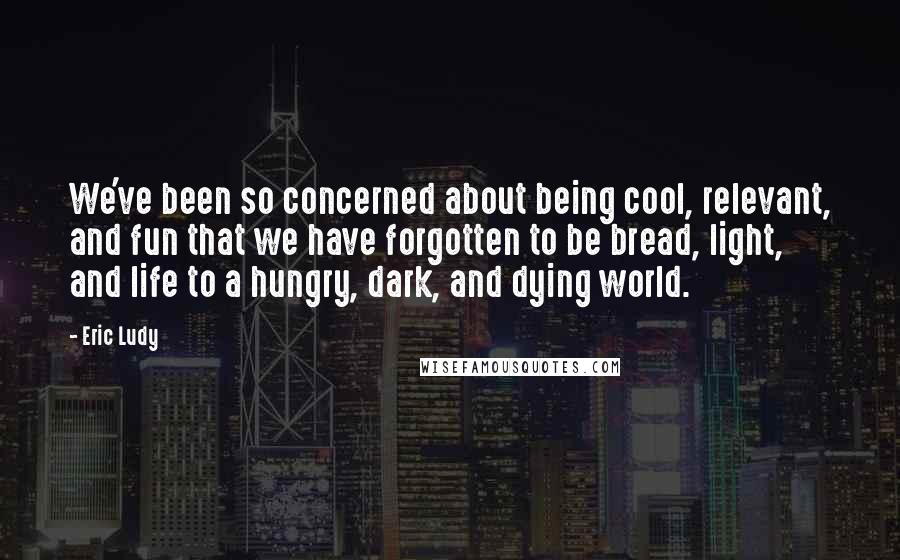 Eric Ludy Quotes: We've been so concerned about being cool, relevant, and fun that we have forgotten to be bread, light, and life to a hungry, dark, and dying world.