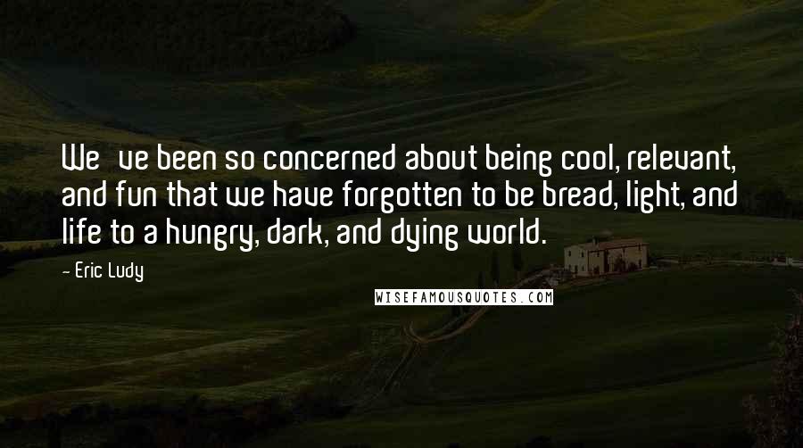 Eric Ludy Quotes: We've been so concerned about being cool, relevant, and fun that we have forgotten to be bread, light, and life to a hungry, dark, and dying world.
