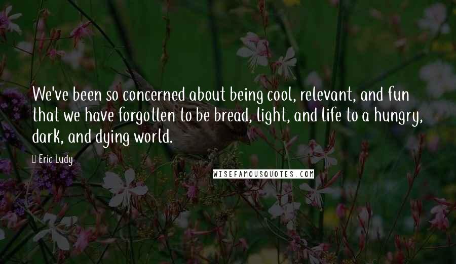 Eric Ludy Quotes: We've been so concerned about being cool, relevant, and fun that we have forgotten to be bread, light, and life to a hungry, dark, and dying world.