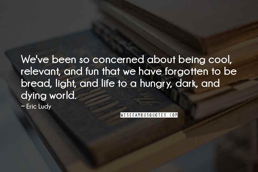 Eric Ludy Quotes: We've been so concerned about being cool, relevant, and fun that we have forgotten to be bread, light, and life to a hungry, dark, and dying world.