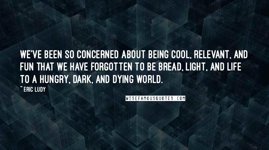 Eric Ludy Quotes: We've been so concerned about being cool, relevant, and fun that we have forgotten to be bread, light, and life to a hungry, dark, and dying world.