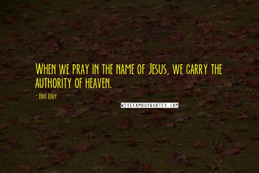 Eric Ludy Quotes: When we pray in the name of Jesus, we carry the authority of heaven.