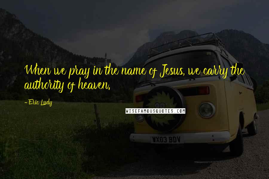 Eric Ludy Quotes: When we pray in the name of Jesus, we carry the authority of heaven.