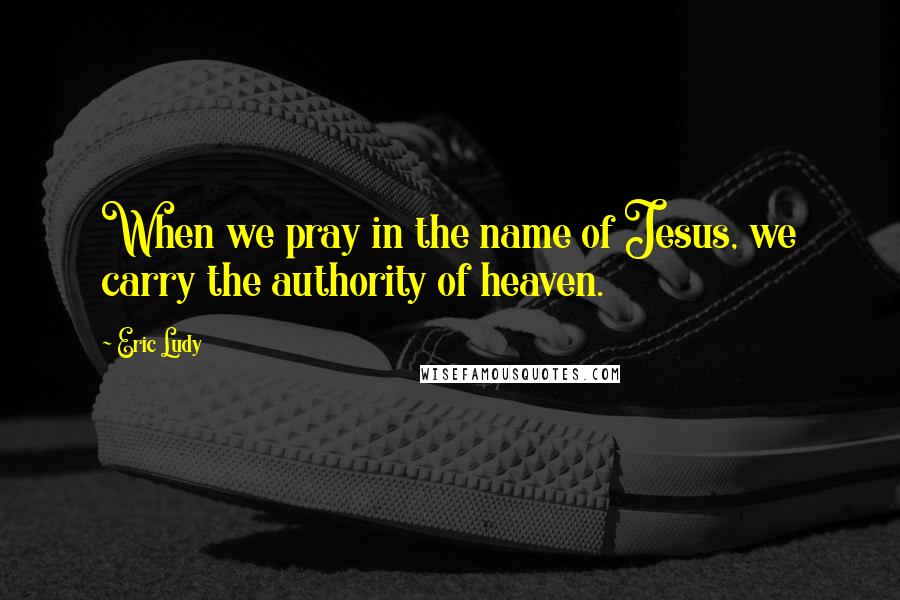 Eric Ludy Quotes: When we pray in the name of Jesus, we carry the authority of heaven.