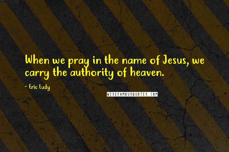 Eric Ludy Quotes: When we pray in the name of Jesus, we carry the authority of heaven.