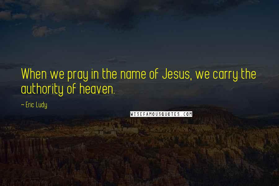 Eric Ludy Quotes: When we pray in the name of Jesus, we carry the authority of heaven.