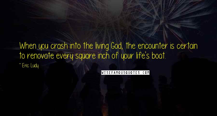 Eric Ludy Quotes: When you crash into the living God, the encounter is certain to renovate every square inch of your life's boat.