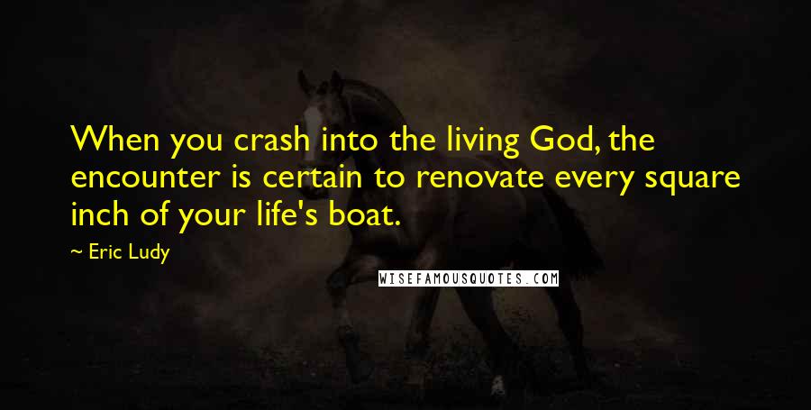 Eric Ludy Quotes: When you crash into the living God, the encounter is certain to renovate every square inch of your life's boat.