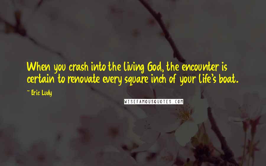 Eric Ludy Quotes: When you crash into the living God, the encounter is certain to renovate every square inch of your life's boat.