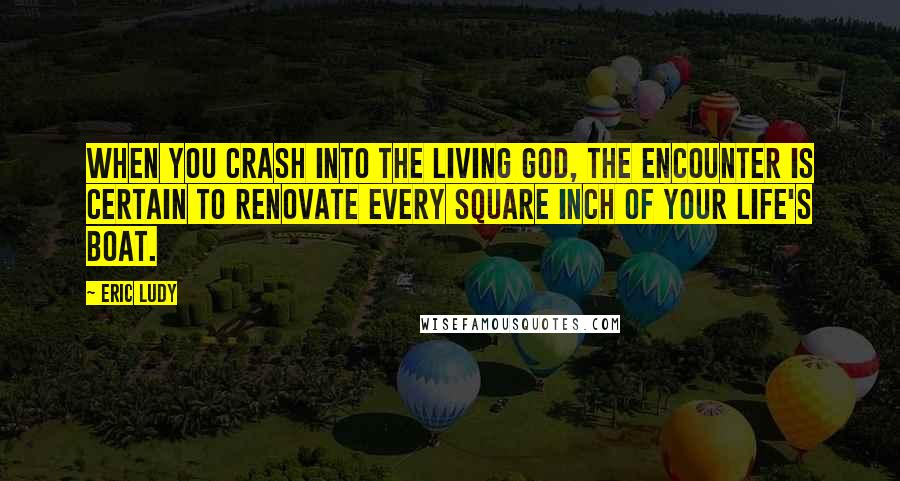 Eric Ludy Quotes: When you crash into the living God, the encounter is certain to renovate every square inch of your life's boat.