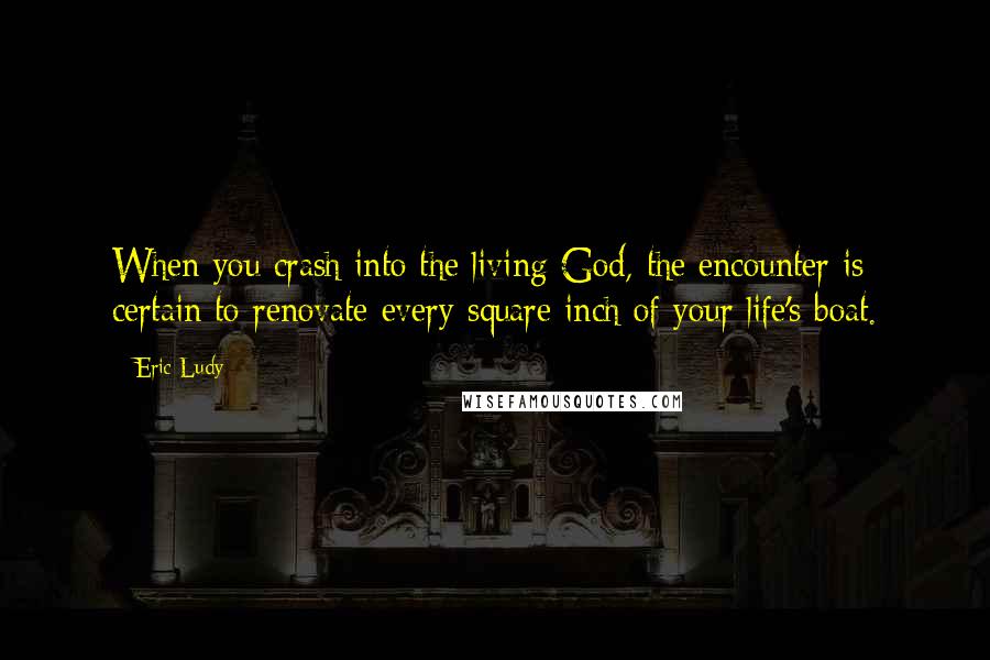 Eric Ludy Quotes: When you crash into the living God, the encounter is certain to renovate every square inch of your life's boat.
