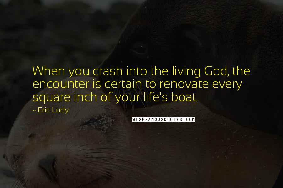 Eric Ludy Quotes: When you crash into the living God, the encounter is certain to renovate every square inch of your life's boat.