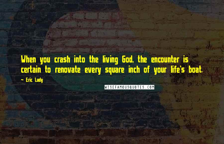 Eric Ludy Quotes: When you crash into the living God, the encounter is certain to renovate every square inch of your life's boat.
