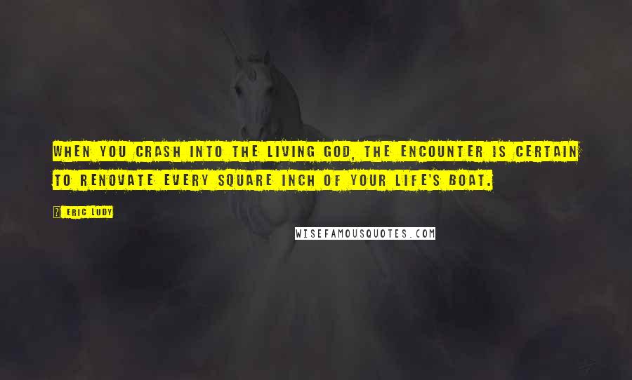 Eric Ludy Quotes: When you crash into the living God, the encounter is certain to renovate every square inch of your life's boat.