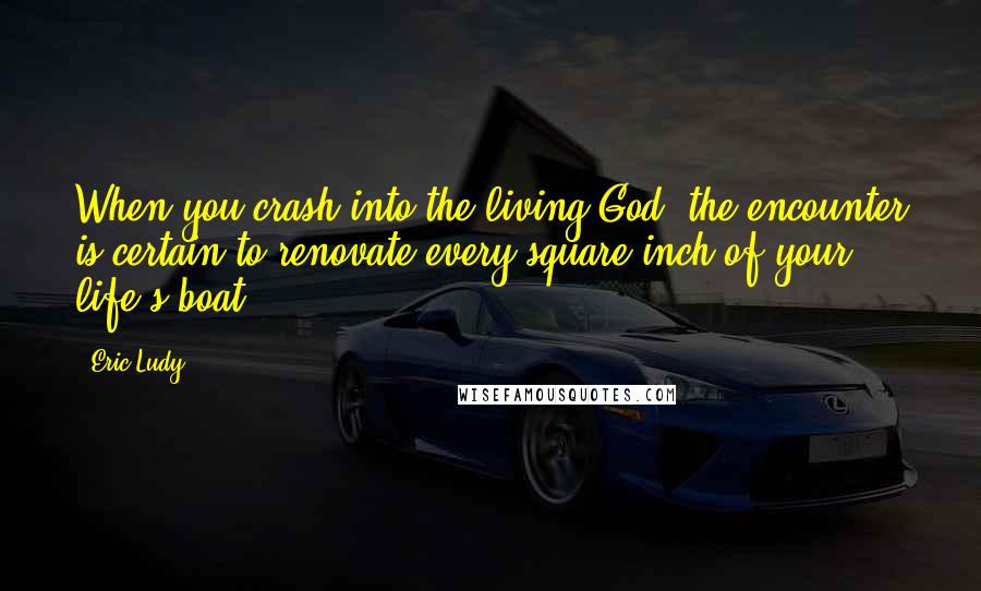 Eric Ludy Quotes: When you crash into the living God, the encounter is certain to renovate every square inch of your life's boat.