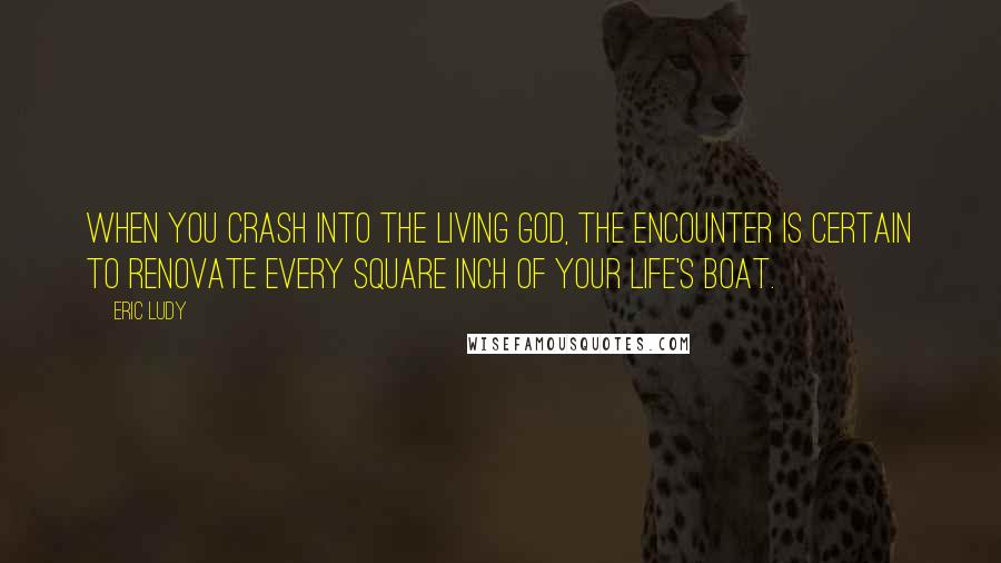 Eric Ludy Quotes: When you crash into the living God, the encounter is certain to renovate every square inch of your life's boat.