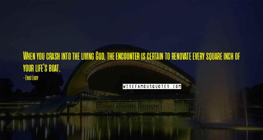 Eric Ludy Quotes: When you crash into the living God, the encounter is certain to renovate every square inch of your life's boat.