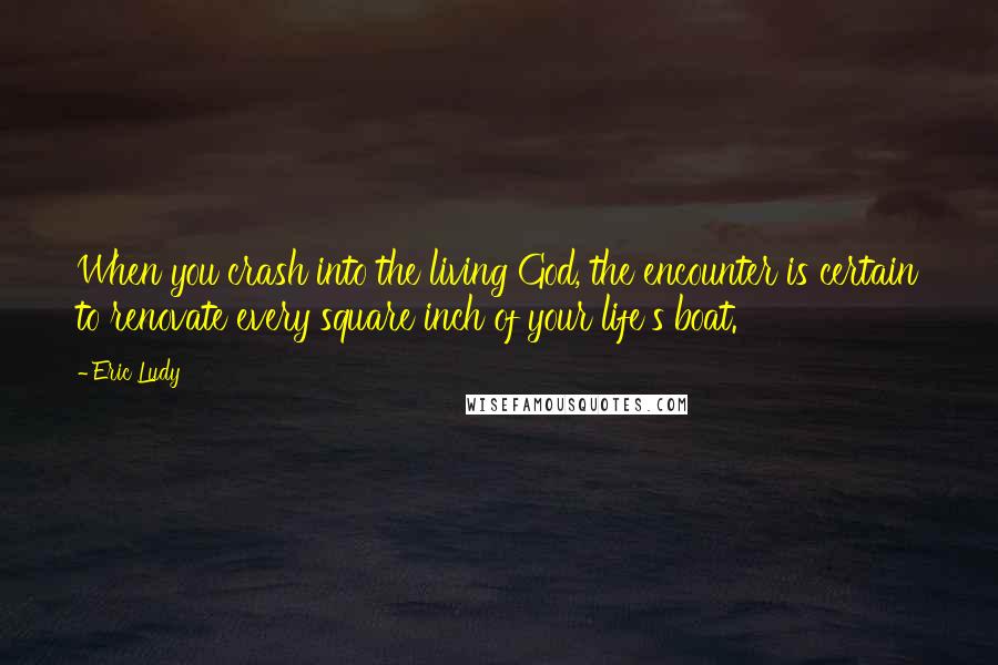 Eric Ludy Quotes: When you crash into the living God, the encounter is certain to renovate every square inch of your life's boat.
