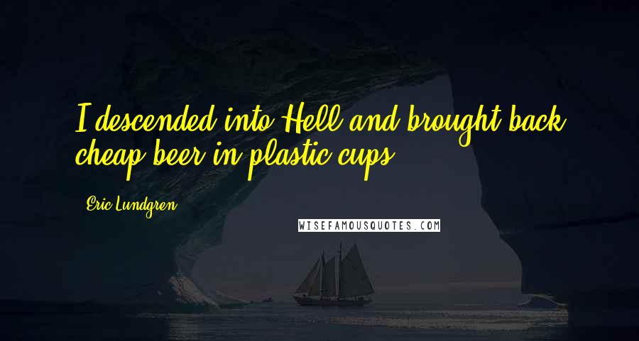 Eric Lundgren Quotes: I descended into Hell and brought back cheap beer in plastic cups.