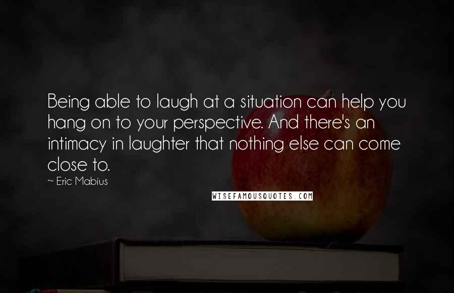 Eric Mabius Quotes: Being able to laugh at a situation can help you hang on to your perspective. And there's an intimacy in laughter that nothing else can come close to.