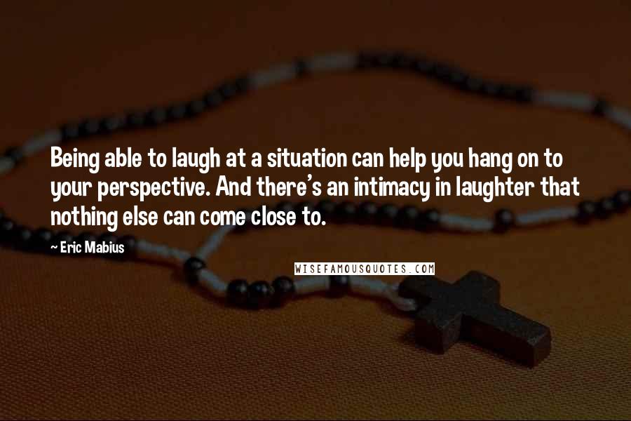 Eric Mabius Quotes: Being able to laugh at a situation can help you hang on to your perspective. And there's an intimacy in laughter that nothing else can come close to.