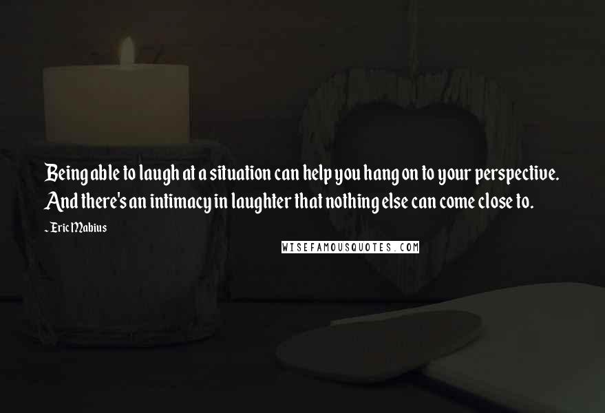 Eric Mabius Quotes: Being able to laugh at a situation can help you hang on to your perspective. And there's an intimacy in laughter that nothing else can come close to.