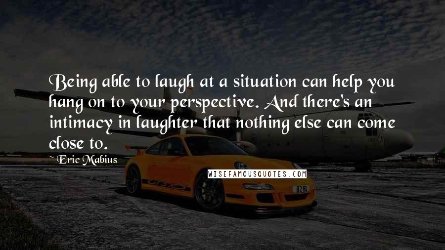 Eric Mabius Quotes: Being able to laugh at a situation can help you hang on to your perspective. And there's an intimacy in laughter that nothing else can come close to.