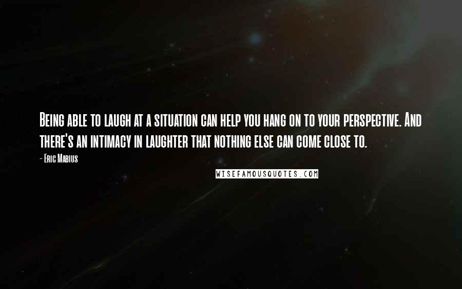 Eric Mabius Quotes: Being able to laugh at a situation can help you hang on to your perspective. And there's an intimacy in laughter that nothing else can come close to.