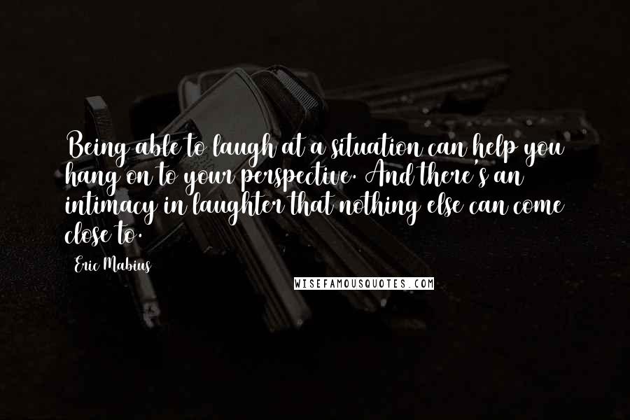 Eric Mabius Quotes: Being able to laugh at a situation can help you hang on to your perspective. And there's an intimacy in laughter that nothing else can come close to.