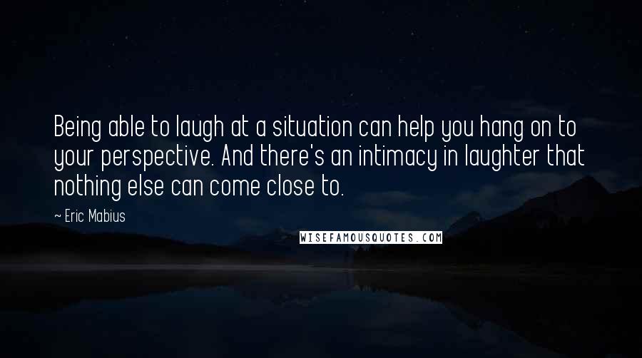 Eric Mabius Quotes: Being able to laugh at a situation can help you hang on to your perspective. And there's an intimacy in laughter that nothing else can come close to.