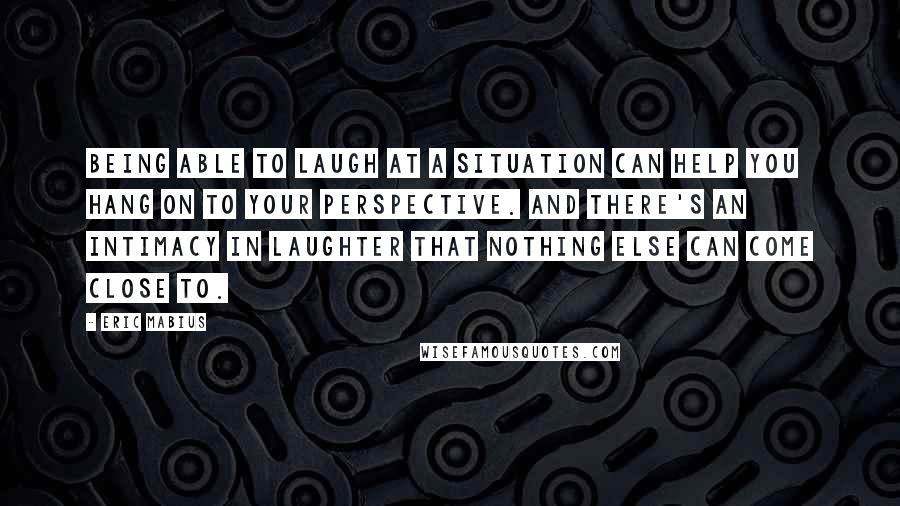 Eric Mabius Quotes: Being able to laugh at a situation can help you hang on to your perspective. And there's an intimacy in laughter that nothing else can come close to.