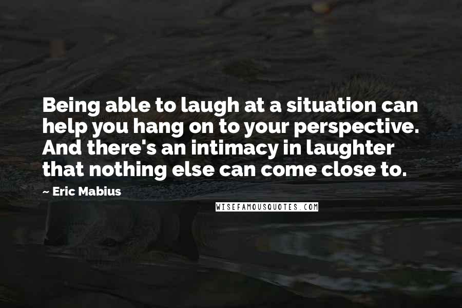 Eric Mabius Quotes: Being able to laugh at a situation can help you hang on to your perspective. And there's an intimacy in laughter that nothing else can come close to.