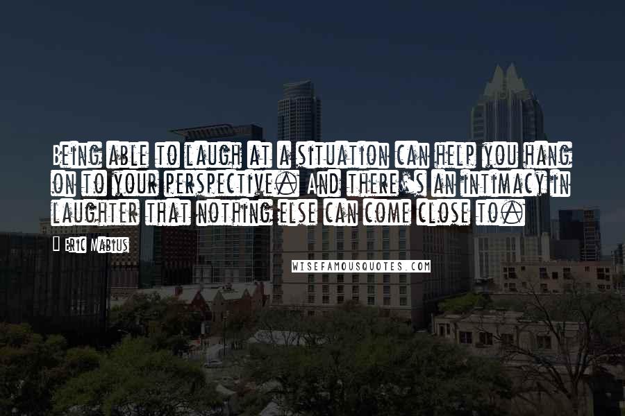 Eric Mabius Quotes: Being able to laugh at a situation can help you hang on to your perspective. And there's an intimacy in laughter that nothing else can come close to.