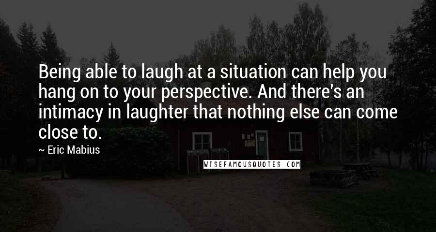 Eric Mabius Quotes: Being able to laugh at a situation can help you hang on to your perspective. And there's an intimacy in laughter that nothing else can come close to.