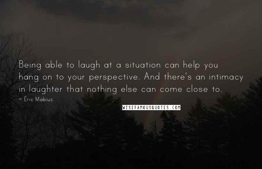 Eric Mabius Quotes: Being able to laugh at a situation can help you hang on to your perspective. And there's an intimacy in laughter that nothing else can come close to.