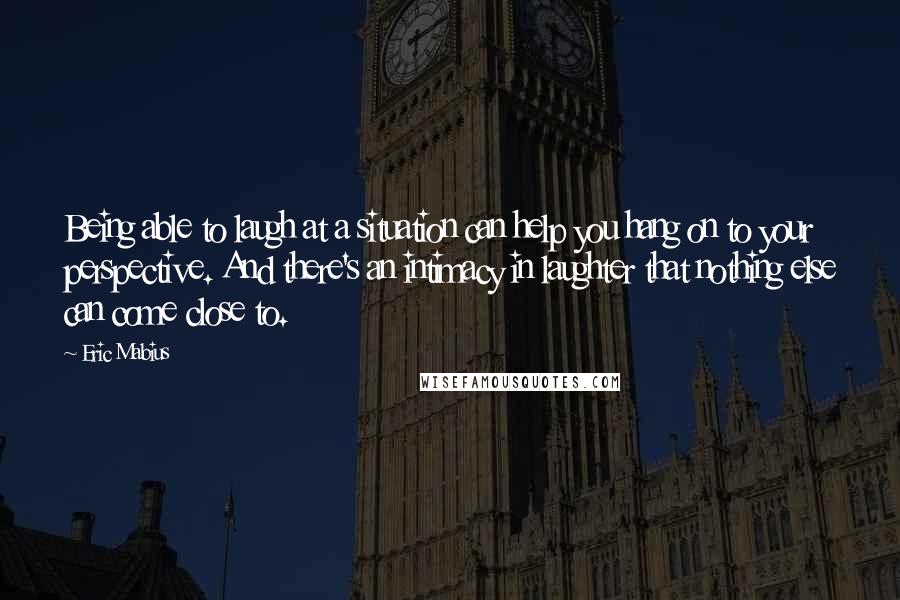 Eric Mabius Quotes: Being able to laugh at a situation can help you hang on to your perspective. And there's an intimacy in laughter that nothing else can come close to.