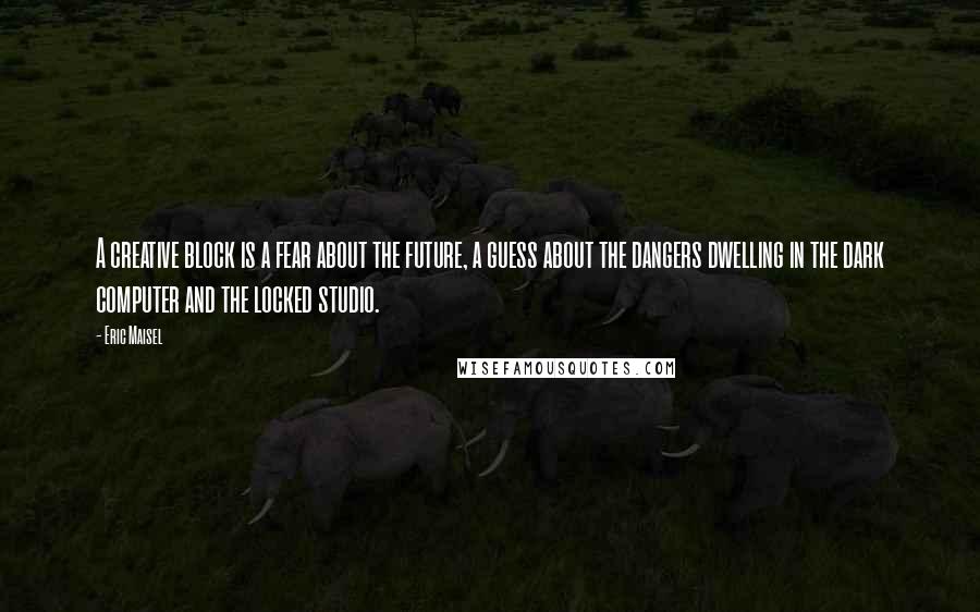 Eric Maisel Quotes: A creative block is a fear about the future, a guess about the dangers dwelling in the dark computer and the locked studio.