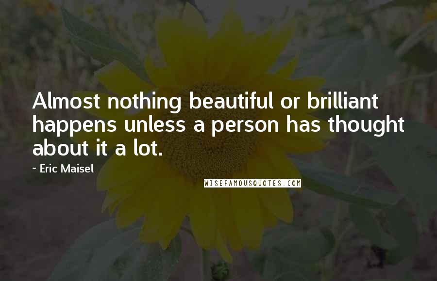 Eric Maisel Quotes: Almost nothing beautiful or brilliant happens unless a person has thought about it a lot.